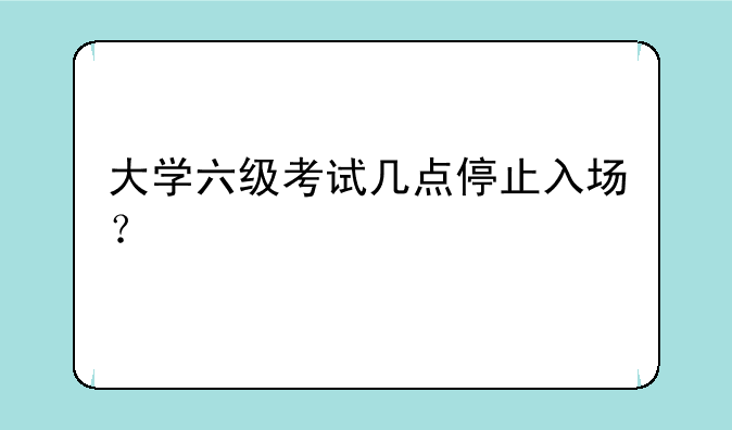 大学六级考试几点停止入场？