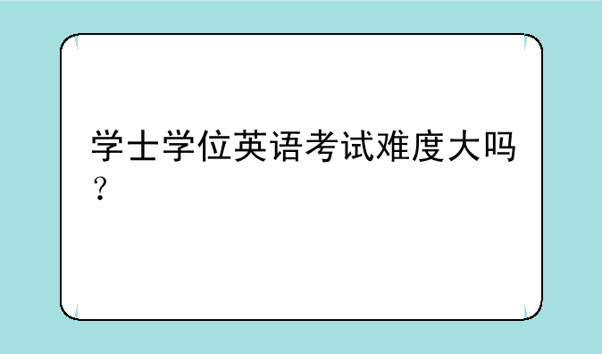 学士学位英语考试难度大吗？