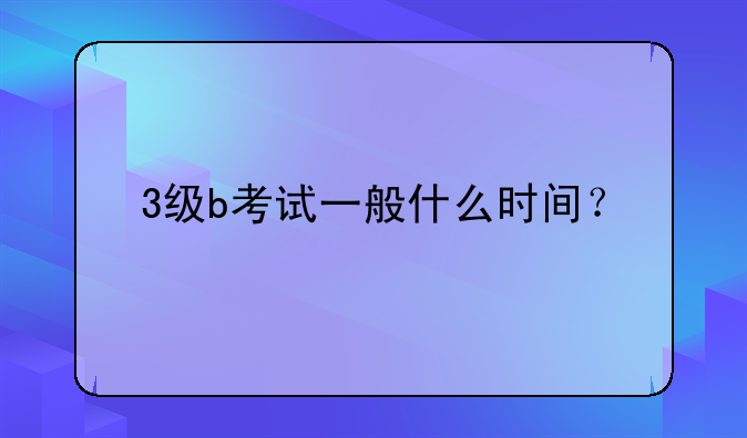 3级b考试一般什么时间？