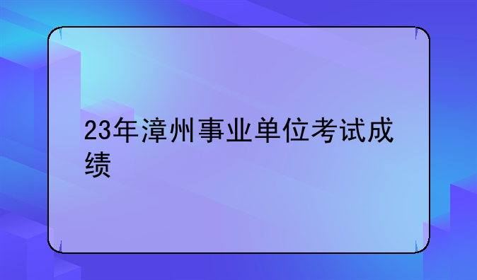 23年漳州事业单位考试成绩