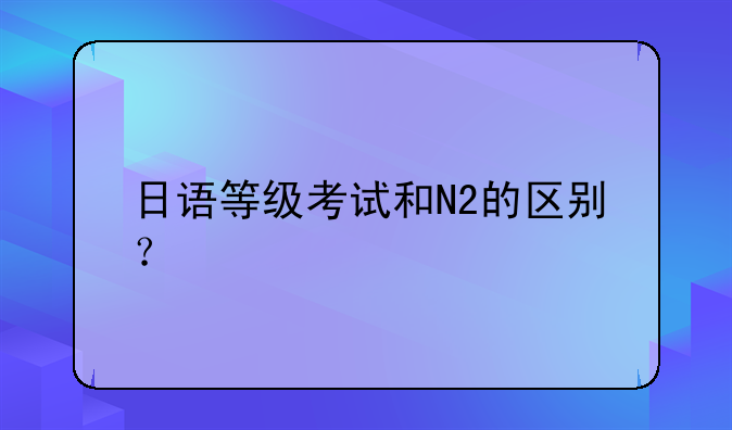 日语等级考试和N2的区别？