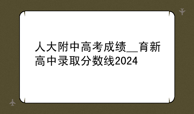 人大附中高考成绩__育新高中录取分数线2024