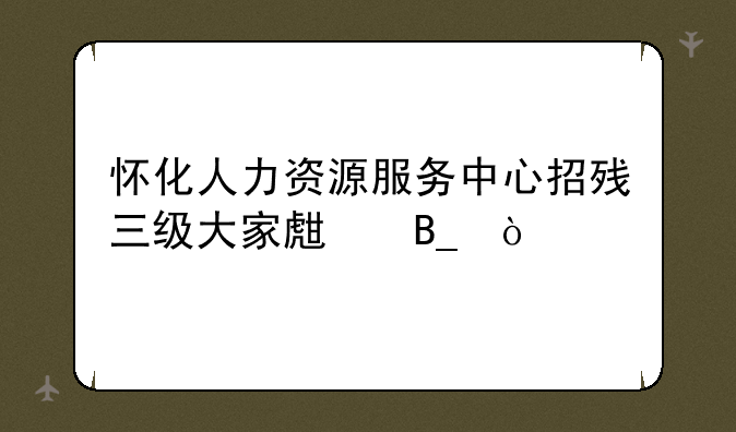 怀化人力资源服务中心招残三级大家生吗？