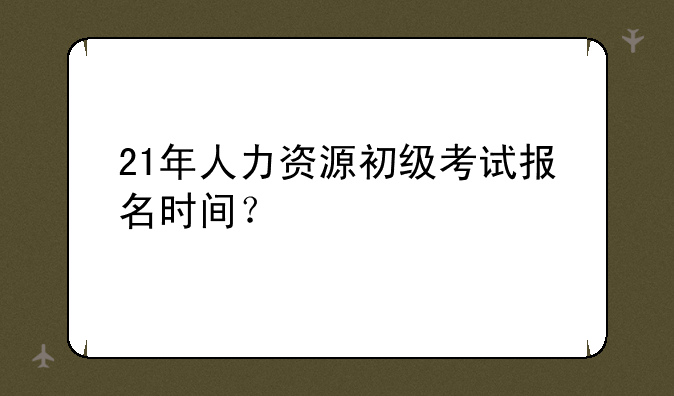 21年人力资源初级考试报名时间？