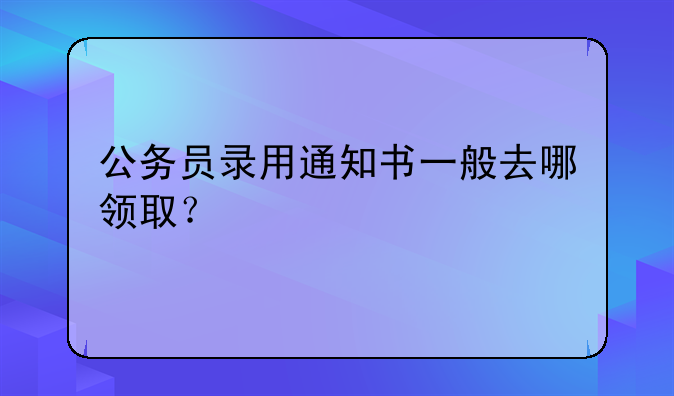 公务员录用通知书一般去哪领取？