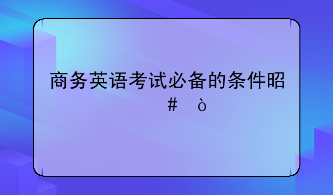 商务英语考试必备的条件是什么？