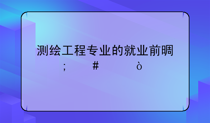 测绘工程专业的就业前景怎么样？