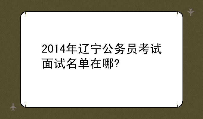 2014年辽宁公务员考试面试名单在哪?