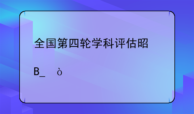 全国第四轮学科评估是全部大学吗？