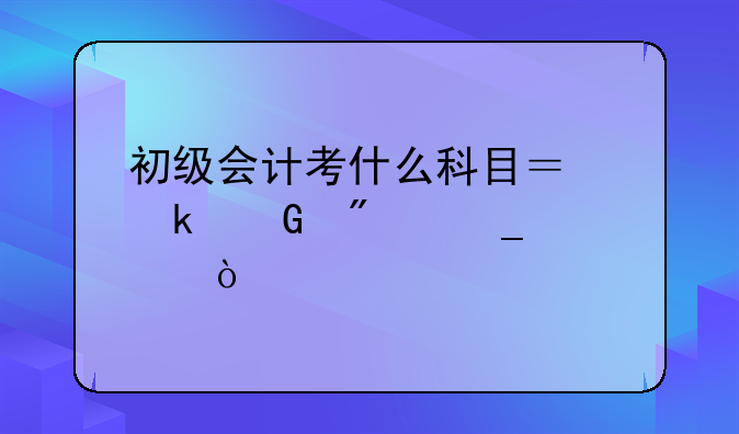 初级会计考什么科目？多少分算过？