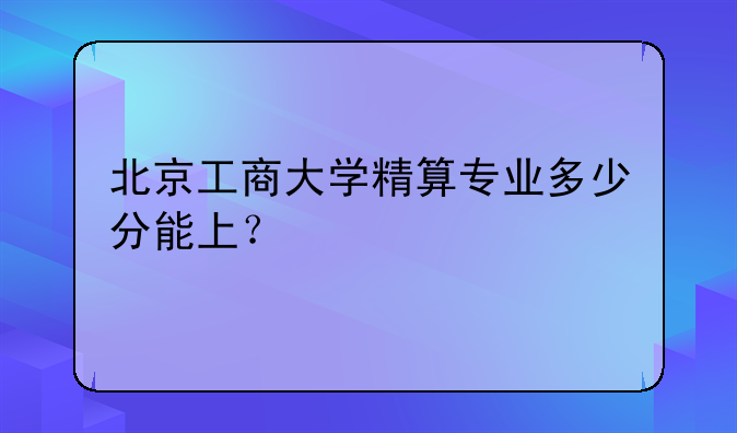 北京工商大学精算专业多少分能上？