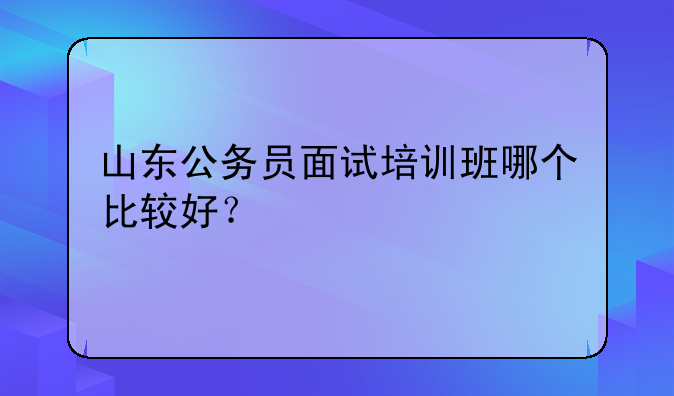 山东公务员面试培训班哪个比较好？