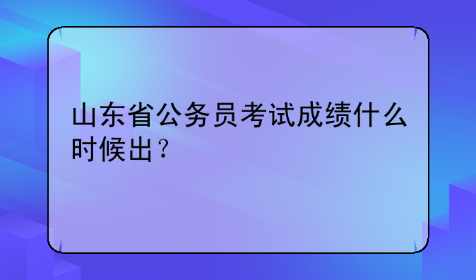 山东省公务员考试成绩什么时候出？