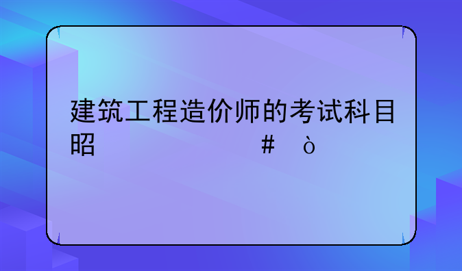 建筑工程造价师的考试科目是什么？