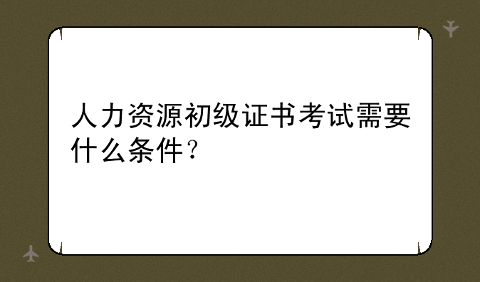 人力资源初级证书考试需要什么条件？