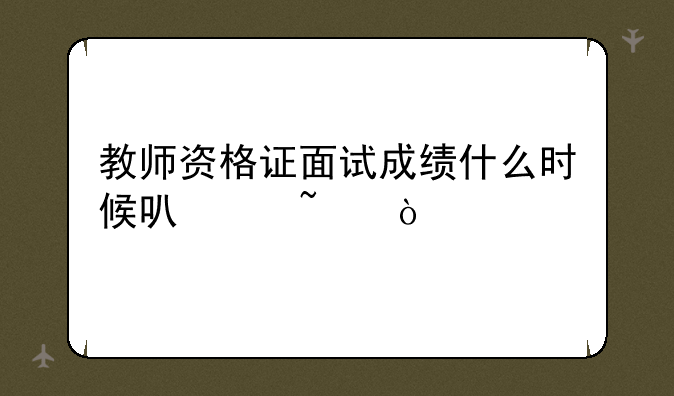 教师资格证面试成绩什么时候可以查？