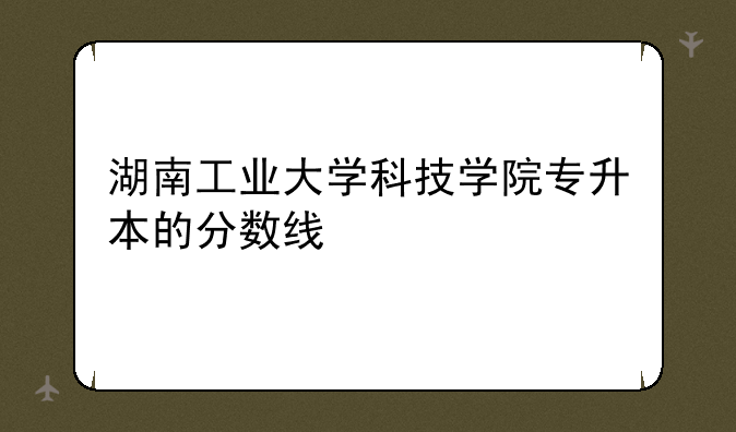 湖南工业大学科技学院专升本的分数线