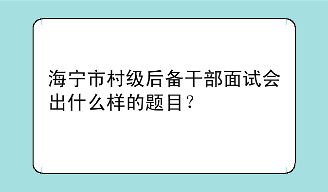 海宁市村级后备干部面试会出什么样的题目？