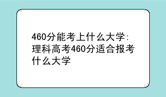 460分能考上什么大学:理科高考460分适合报考什么大学