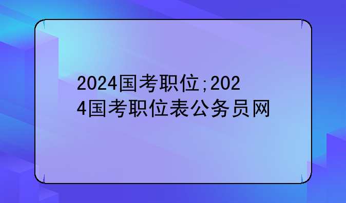 2024国考职位;2024国考职位表公务员网