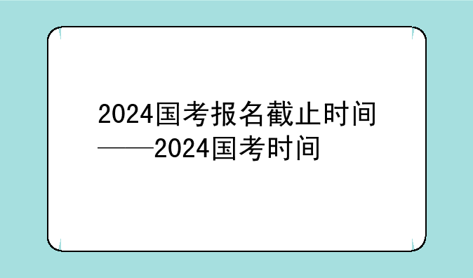 2024国考报名截止时间——2024国考时间
