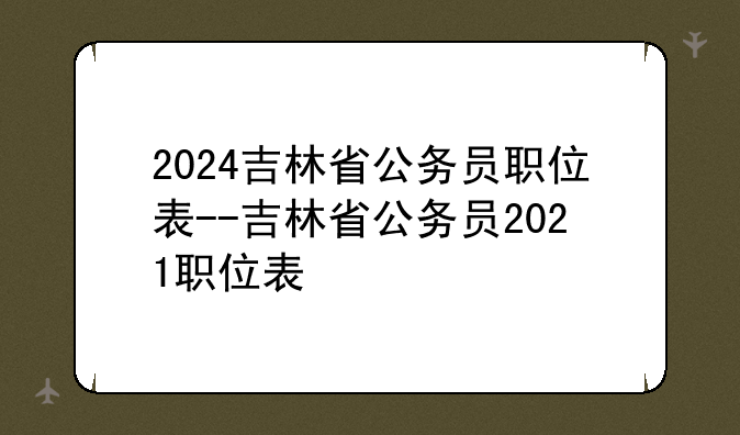 2024吉林省公务员职位表--吉林省公务员2021职位表