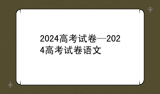 2024高考试卷—2024高考试卷语文