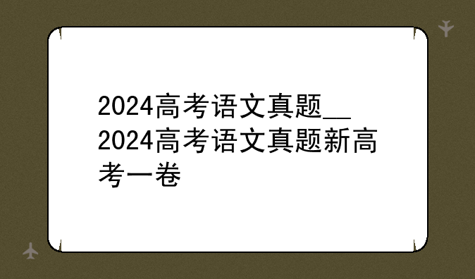 2024高考语文真题__2024高考语文真题新高考一卷