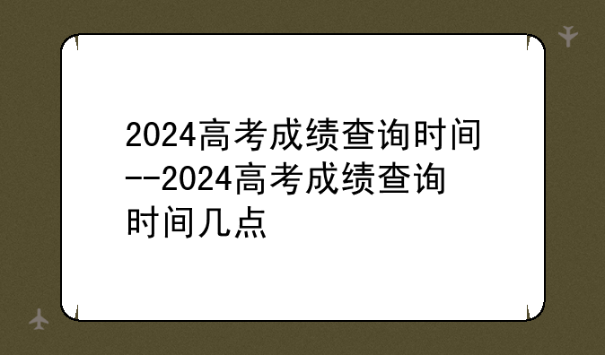 2024高考成绩查询时间--2024高考成绩查询时间几点
