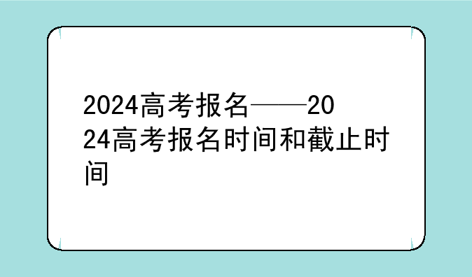 2024高考报名——2024高考报名时间和截止时间