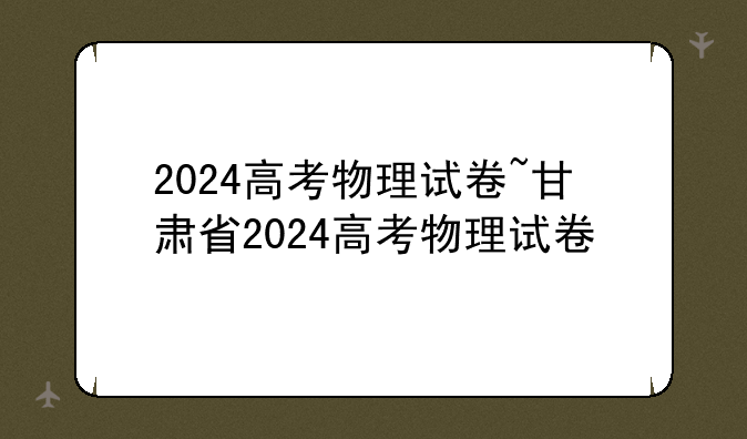 2024高考物理试卷~甘肃省2024高考物理试卷