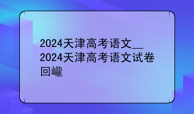 2024天津高考语文__2024天津高考语文试卷回忆版