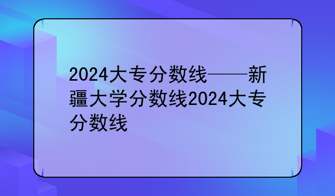 2024大专分数线——新疆大学分数线2024大专分数线
