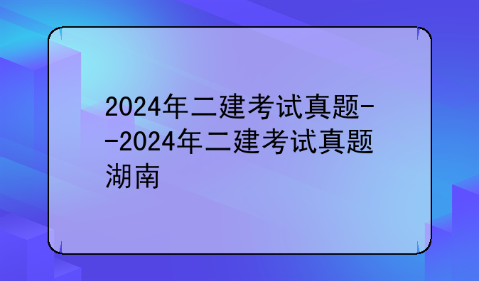 2024年二建考试真题--2024年二建考试真题湖南