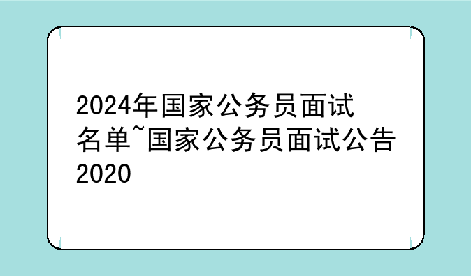 2024年国家公务员面试名单~国家公务员面试公告2020