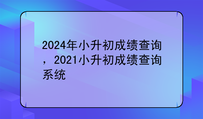 2024年小升初成绩查询，2021小升初成绩查询系统