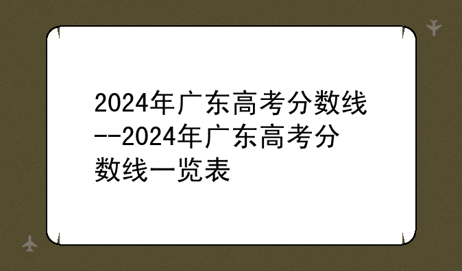 2024年广东高考分数线--2024年广东高考分数线一览表
