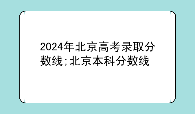 2024年北京高考录取分数线;北京本科分数线