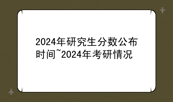 2024年研究生分数公布时间~2024年考研情况