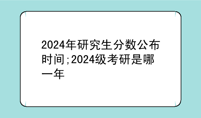 2024年研究生分数公布时间;2024级考研是哪一年