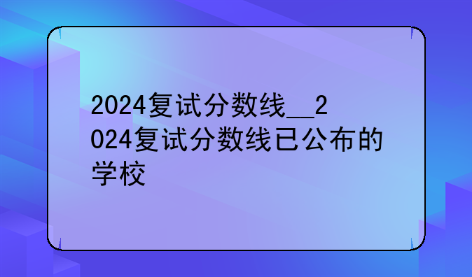 2024复试分数线__2024复试分数线已公布的学校