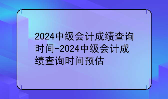 2024中级会计成绩查询时间-2024中级会计成绩查询时间预估
