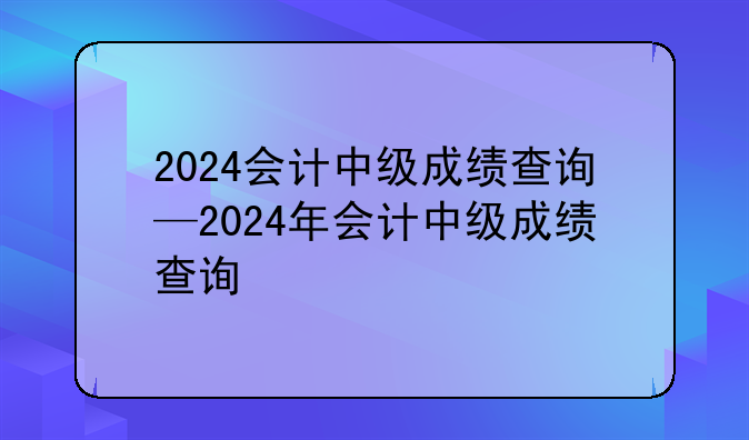 2024会计中级成绩查询—2024年会计中级成绩查询