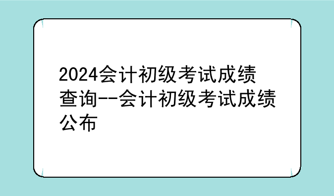 2024会计初级考试成绩查询--会计初级考试成绩公布