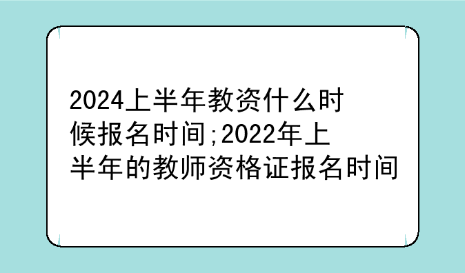 2024上半年教资什么时候报名时间;2022年上半年的教师资格证报名时间