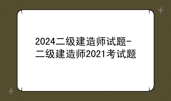 2024二级建造师试题-二级建造师2021考试题