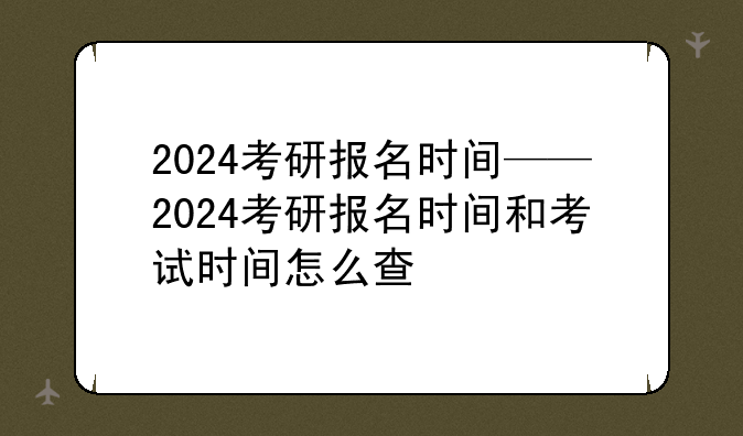 2024考研报名时间——2024考研报名时间和考试时间怎么查