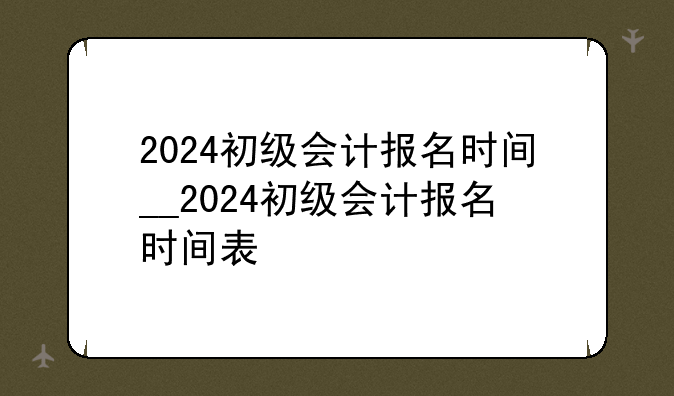 2024初级会计报名时间__2024初级会计报名时间表