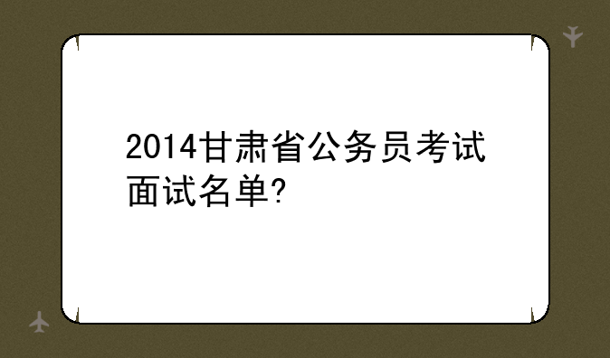 2014甘肃省公务员考试面试名单?
