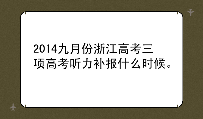 2014九月份浙江高考三项高考听力补报什么时候。